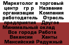 Маркетолог в торговый центр – гр/р › Название организации ­ Компания-работодатель › Отрасль предприятия ­ Другое › Минимальный оклад ­ 1 - Все города Работа » Вакансии   . Ханты-Мансийский,Радужный г.